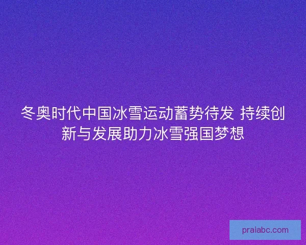 冬奥时代中国冰雪运动蓄势待发 持续创新与发展助力冰雪强国梦想