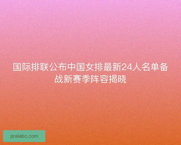 国际排联公布中国女排最新24人名单备战新赛季阵容揭晓