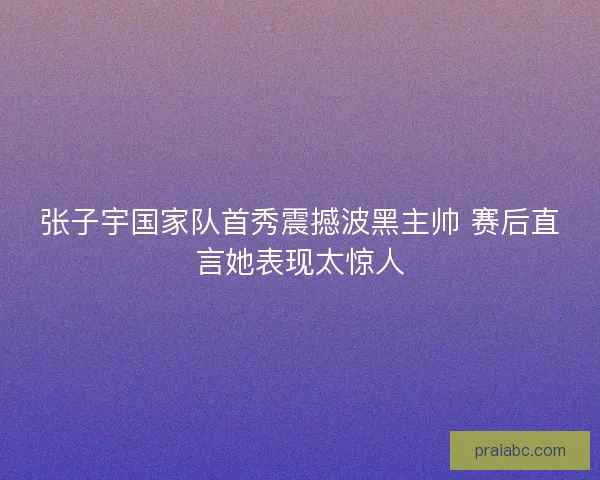 张子宇国家队首秀震撼波黑主帅 赛后直言她表现太惊人