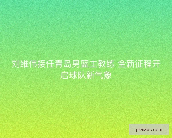 刘维伟接任青岛男篮主教练 全新征程开启球队新气象
