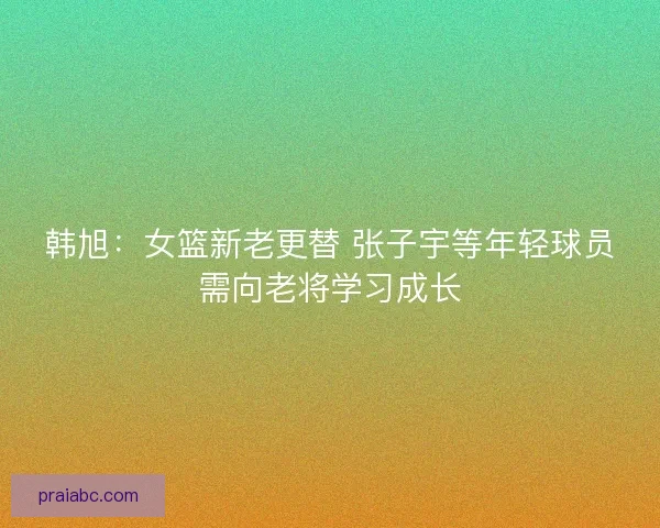 韩旭:女篮新老更替 张子宇等年轻球员需向老将学习成长 韩旭:女篮新老更替 张子宇等年轻球员需向老将学习成长