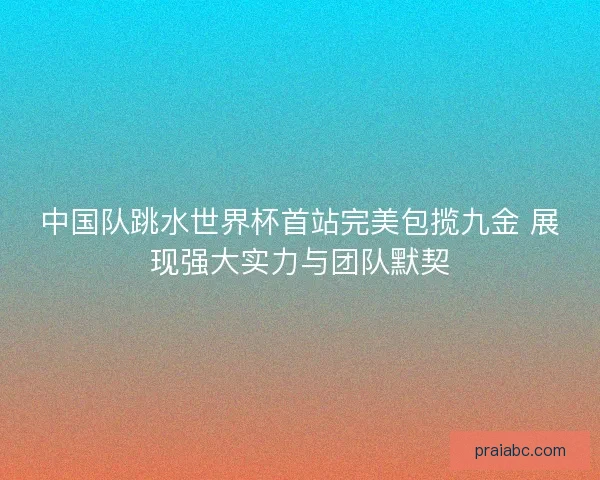 中国队跳水世界杯首站完美包揽九金 展现强大实力与团队默契
